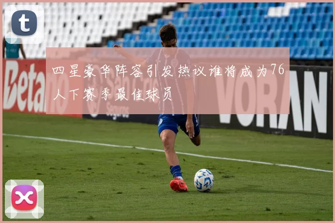 四星豪华阵容引发热议谁将成为76人下赛季最佳球员
