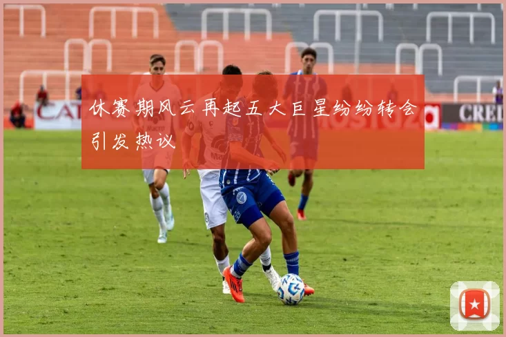 休赛期风云再起五大巨星纷纷转会引发热议