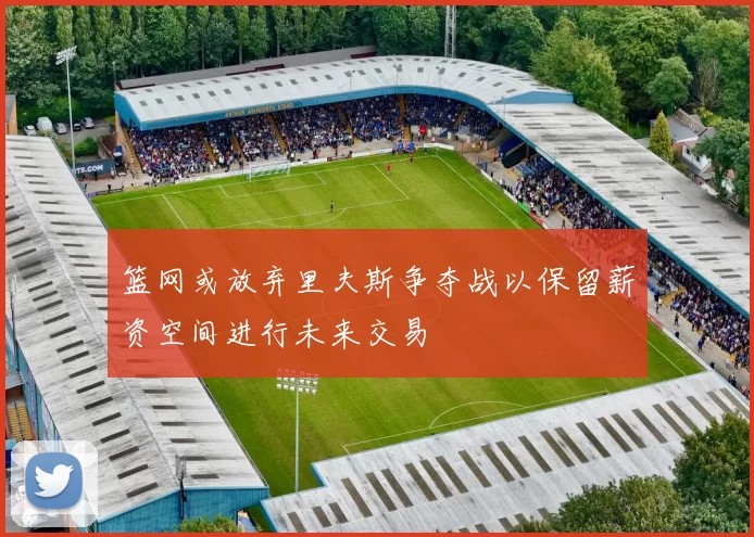 篮网或放弃里夫斯争夺战以保留薪资空间进行未来交易
