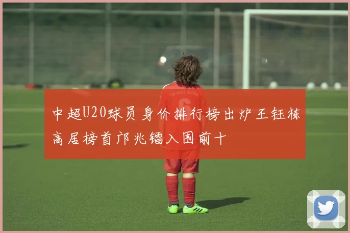 中超U20球员身价排行榜出炉王钰栋高居榜首邝兆镭入围前十